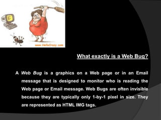 What exactly is a Web Bug?
A Web Bug is a graphics on a Web page or in an Email
message that is designed to monitor who is reading the
Web page or Email message. Web Bugs are often invisible

because they are typically only 1-by-1 pixel in size. They
are represented as HTML IMG tags.

 