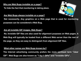 Why are Web Bugs invisible on a page?
To hide the fact that monitoring is taking place.

Are Web Bugs always invisible on a page?
Not necessarily. Any graphics on a Web page that is used for monitoring
purposes can be considered a Web Bug.

Are all invisible GIF images, Web Bugs?
No. Invisible GIF files are also used for alignment purposes on Web pages. A
Web Bug will typically be loaded from a different Web server than the rest of
the page, so they are easy to distinguish from alignment GIF files.

What other names are Web Bugs known by?
The Internet advertising community prefers the more sanitized term "clear
GIF". Web Bugs are also known as "1-by-1 GIFs" and "invisible GIFs".

 