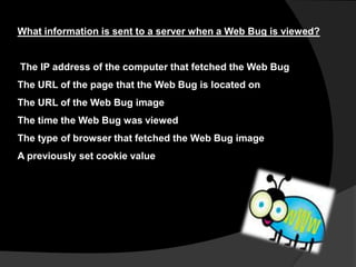 What information is sent to a server when a Web Bug is viewed?

The IP address of the computer that fetched the Web Bug
The URL of the page that the Web Bug is located on
The URL of the Web Bug image

The time the Web Bug was viewed
The type of browser that fetched the Web Bug image
A previously set cookie value

 