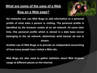 What are some of the uses of a Web
Bug on a Web page?
Ad networks can use Web Bugs to add information to a personal
profile of what sites a person is visiting. The personal profile is
identified by the browser cookie of an ad network. At some later

time, this personal profile which is stored in a data base server
belonging to the ad network, determines what banner ad one is
shown.
Another use of Web Bugs is to provide an independent accounting

of how many people have visited a Web site.

Web Bugs are also used to gather statistics about Web browser
usage at different places on the Internet.

 