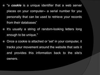 

"a cookie is a unique identifier that a web server
places on your computer-- a serial number for you
personally that can be used to retrieve your records
from their databases”



It's usually a string of random-looking letters long
enough to be unique."



Once a cookie is attached or 'set' in your computer, it
tracks your movement around the website that sets it
and provides this information back to the site's
owners.

 