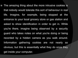 

The amazing thing about the more intrusive cookies is
that nobody would tolerate this sort of behaviour in real

life. Imagine, for example, being stopped at the
entrance to your local grocery store or gas station and
asked to show identification in order to get in. While

you're there, imagine being observed by a security
guard who takes notes on what you're doing or being
recorded by a hidden camera as you walk around.

Information gathering cookies are not nearly so
obvious, but this is essentially what they do once they
get inside your computer.

 