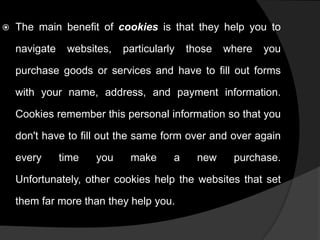 

The main benefit of cookies is that they help you to

navigate

websites,

particularly

those

where

you

purchase goods or services and have to fill out forms
with your name, address, and payment information.
Cookies remember this personal information so that you
don't have to fill out the same form over and over again

every

time

you

make

a

new

purchase.

Unfortunately, other cookies help the websites that set
them far more than they help you.

 
