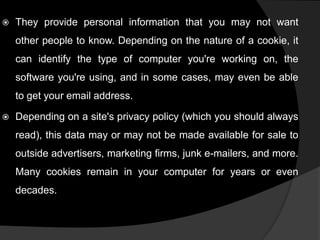 

They provide personal information that you may not want
other people to know. Depending on the nature of a cookie, it

can identify the type of computer you're working on, the
software you're using, and in some cases, may even be able
to get your email address.


Depending on a site's privacy policy (which you should always
read), this data may or may not be made available for sale to
outside advertisers, marketing firms, junk e-mailers, and more.

Many cookies remain in your computer for years or even
decades.

 