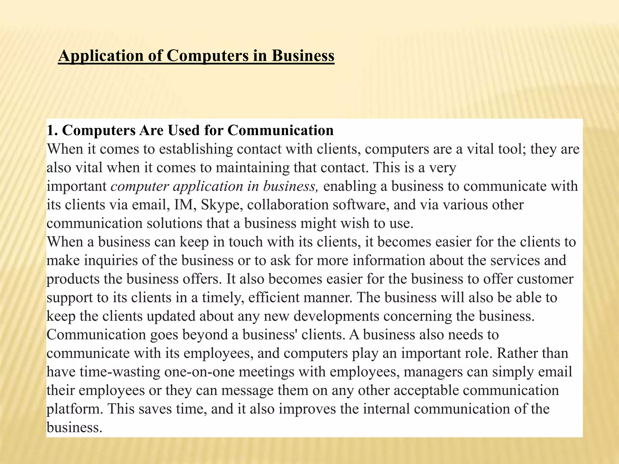 1. Computers Are Used for Communication
When it comes to establishing contact with clients, computers are a vital tool; they are
also vital when it comes to maintaining that contact. This is a very
important computer application in business, enabling a business to communicate with
its clients via email, IM, Skype, collaboration software, and via various other
communication solutions that a business might wish to use.
When a business can keep in touch with its clients, it becomes easier for the clients to
make inquiries of the business or to ask for more information about the services and
products the business offers. It also becomes easier for the business to offer customer
support to its clients in a timely, efficient manner. The business will also be able to
keep the clients updated about any new developments concerning the business.
Communication goes beyond a business' clients. A business also needs to
communicate with its employees, and computers play an important role. Rather than
have time-wasting one-on-one meetings with employees, managers can simply email
their employees or they can message them on any other acceptable communication
platform. This saves time, and it also improves the internal communication of the
business.
Application of Computers in Business
 