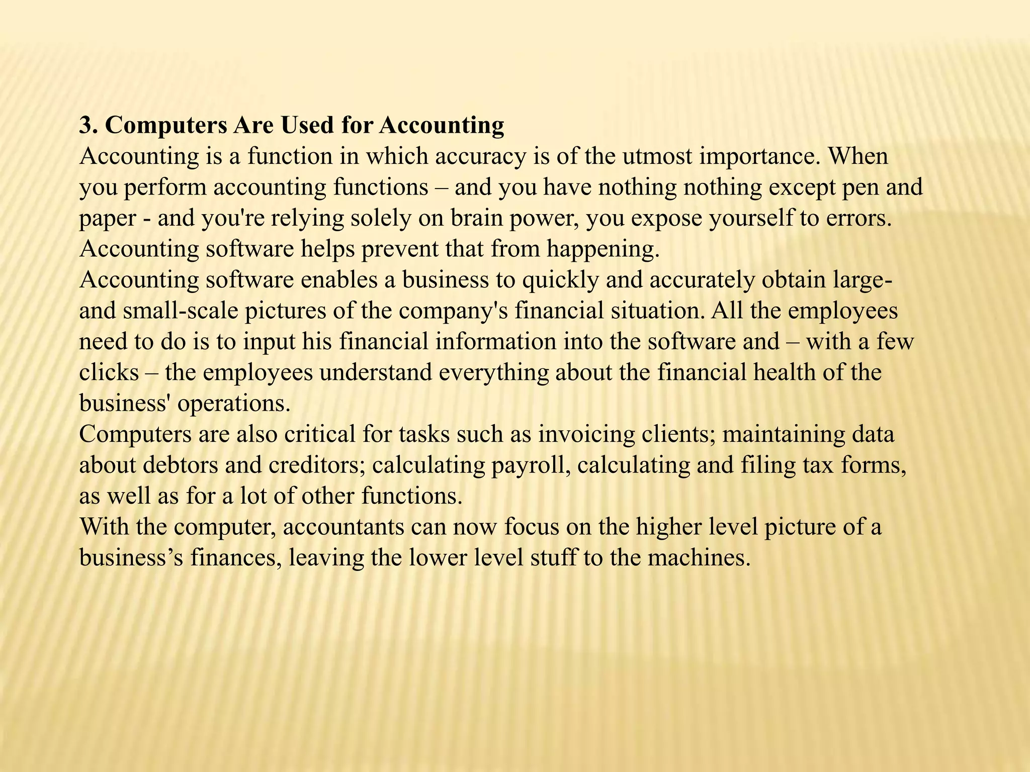 3. Computers Are Used for Accounting
Accounting is a function in which accuracy is of the utmost importance. When
you perform accounting functions – and you have nothing nothing except pen and
paper - and you're relying solely on brain power, you expose yourself to errors.
Accounting software helps prevent that from happening.
Accounting software enables a business to quickly and accurately obtain large-
and small-scale pictures of the company's financial situation. All the employees
need to do is to input his financial information into the software and – with a few
clicks – the employees understand everything about the financial health of the
business' operations.
Computers are also critical for tasks such as invoicing clients; maintaining data
about debtors and creditors; calculating payroll, calculating and filing tax forms,
as well as for a lot of other functions.
With the computer, accountants can now focus on the higher level picture of a
business’s finances, leaving the lower level stuff to the machines.
 
