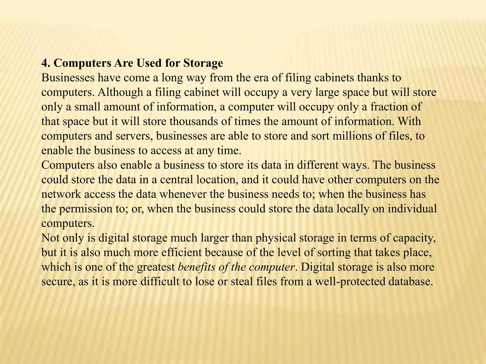 4. Computers Are Used for Storage
Businesses have come a long way from the era of filing cabinets thanks to
computers. Although a filing cabinet will occupy a very large space but will store
only a small amount of information, a computer will occupy only a fraction of
that space but it will store thousands of times the amount of information. With
computers and servers, businesses are able to store and sort millions of files, to
enable the business to access at any time.
Computers also enable a business to store its data in different ways. The business
could store the data in a central location, and it could have other computers on the
network access the data whenever the business needs to; when the business has
the permission to; or, when the business could store the data locally on individual
computers.
Not only is digital storage much larger than physical storage in terms of capacity,
but it is also much more efficient because of the level of sorting that takes place,
which is one of the greatest benefits of the computer. Digital storage is also more
secure, as it is more difficult to lose or steal files from a well-protected database.
 