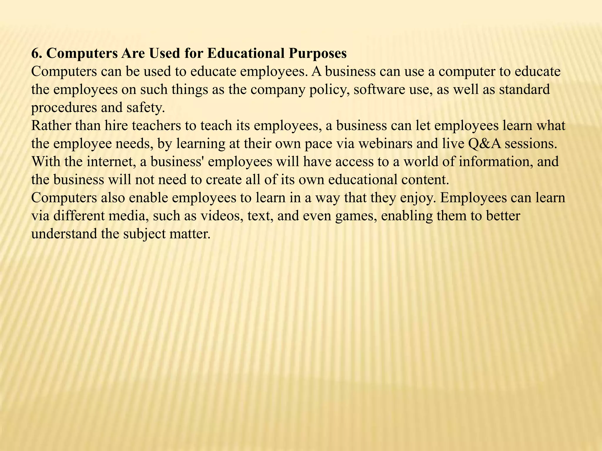 6. Computers Are Used for Educational Purposes
Computers can be used to educate employees. A business can use a computer to educate
the employees on such things as the company policy, software use, as well as standard
procedures and safety.
Rather than hire teachers to teach its employees, a business can let employees learn what
the employee needs, by learning at their own pace via webinars and live Q&A sessions.
With the internet, a business' employees will have access to a world of information, and
the business will not need to create all of its own educational content.
Computers also enable employees to learn in a way that they enjoy. Employees can learn
via different media, such as videos, text, and even games, enabling them to better
understand the subject matter.
 