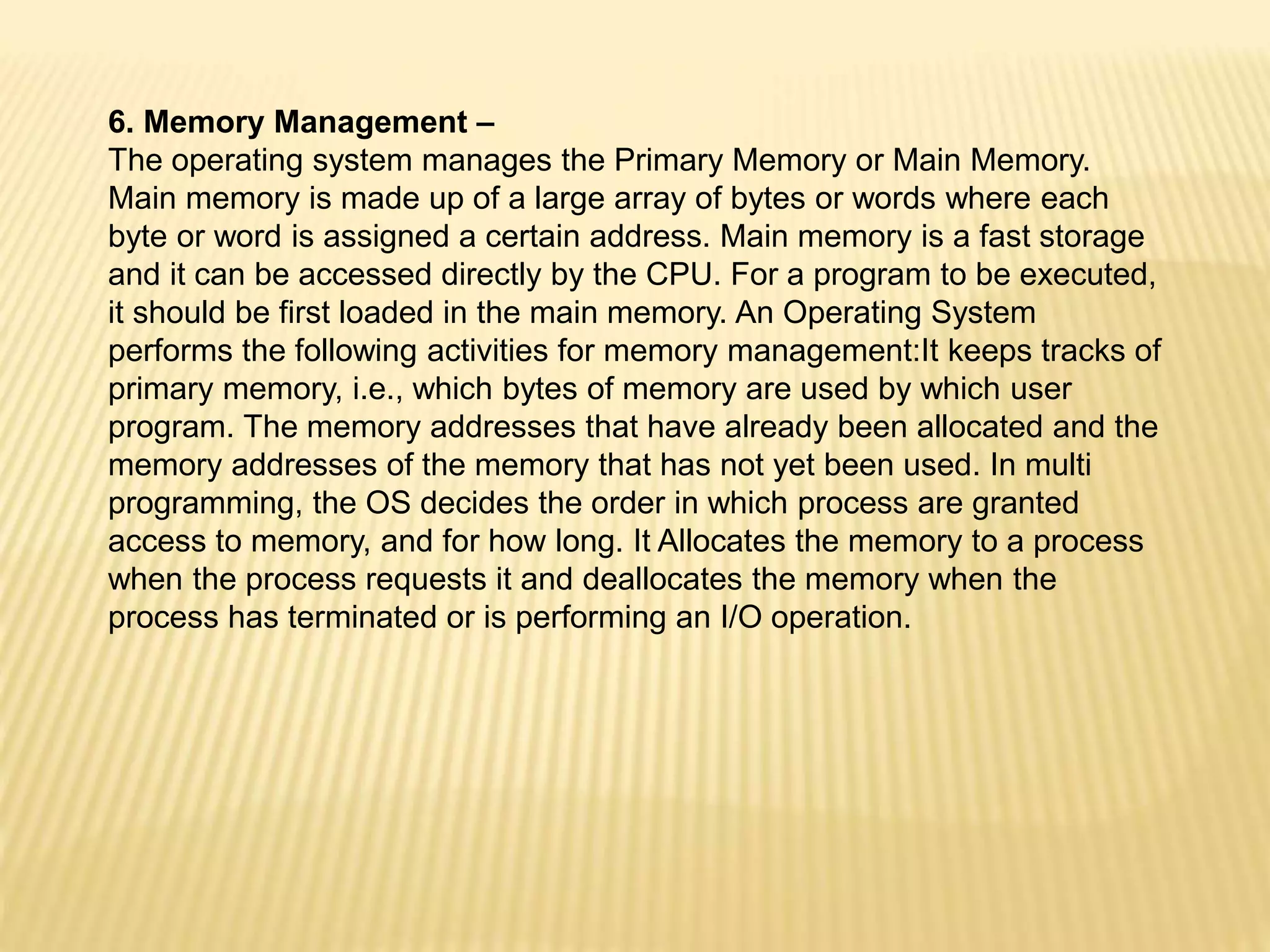 6. Memory Management –
The operating system manages the Primary Memory or Main Memory.
Main memory is made up of a large array of bytes or words where each
byte or word is assigned a certain address. Main memory is a fast storage
and it can be accessed directly by the CPU. For a program to be executed,
it should be first loaded in the main memory. An Operating System
performs the following activities for memory management:It keeps tracks of
primary memory, i.e., which bytes of memory are used by which user
program. The memory addresses that have already been allocated and the
memory addresses of the memory that has not yet been used. In multi
programming, the OS decides the order in which process are granted
access to memory, and for how long. It Allocates the memory to a process
when the process requests it and deallocates the memory when the
process has terminated or is performing an I/O operation.
 