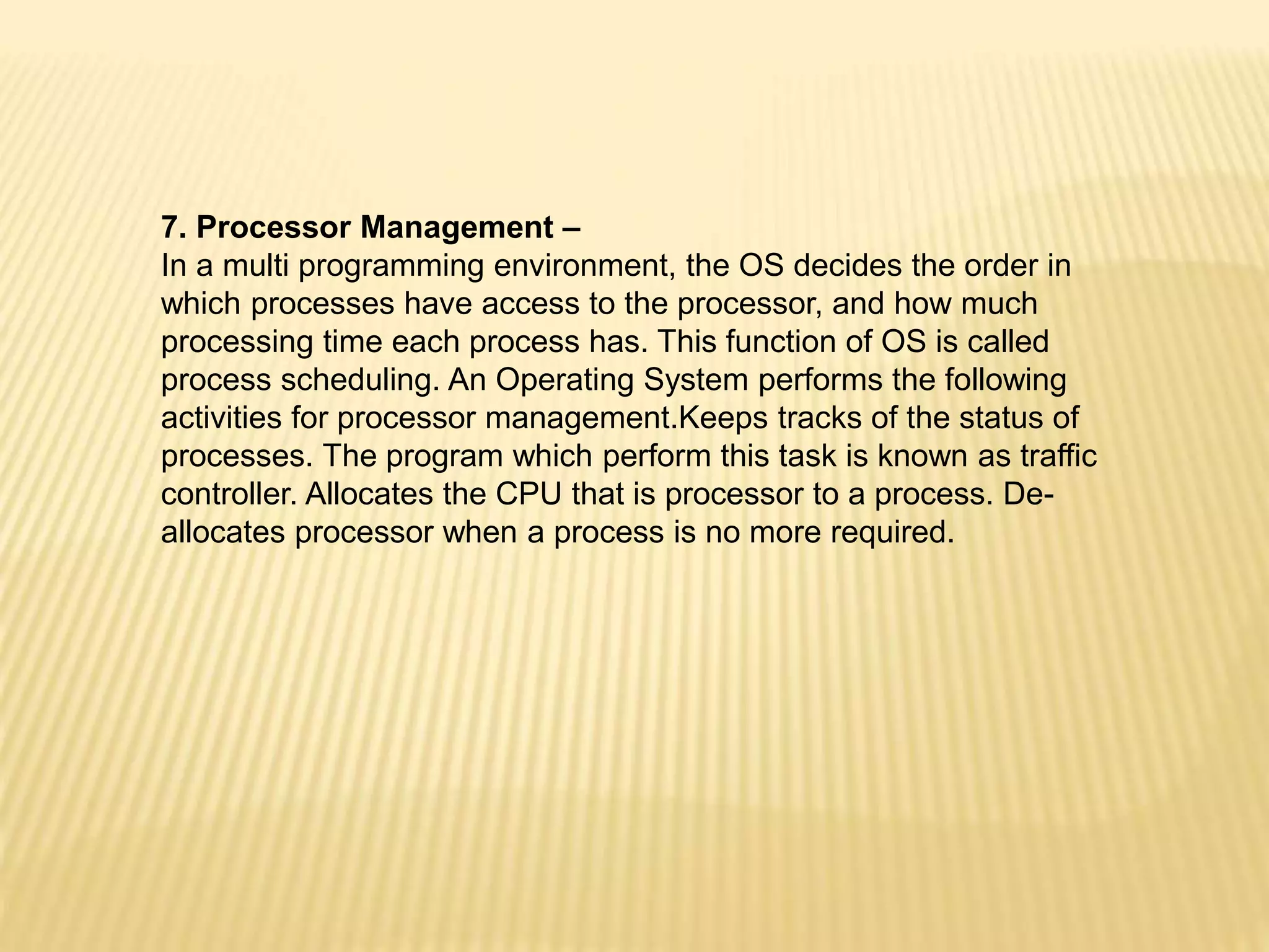 7. Processor Management –
In a multi programming environment, the OS decides the order in
which processes have access to the processor, and how much
processing time each process has. This function of OS is called
process scheduling. An Operating System performs the following
activities for processor management.Keeps tracks of the status of
processes. The program which perform this task is known as traffic
controller. Allocates the CPU that is processor to a process. De-
allocates processor when a process is no more required.
 