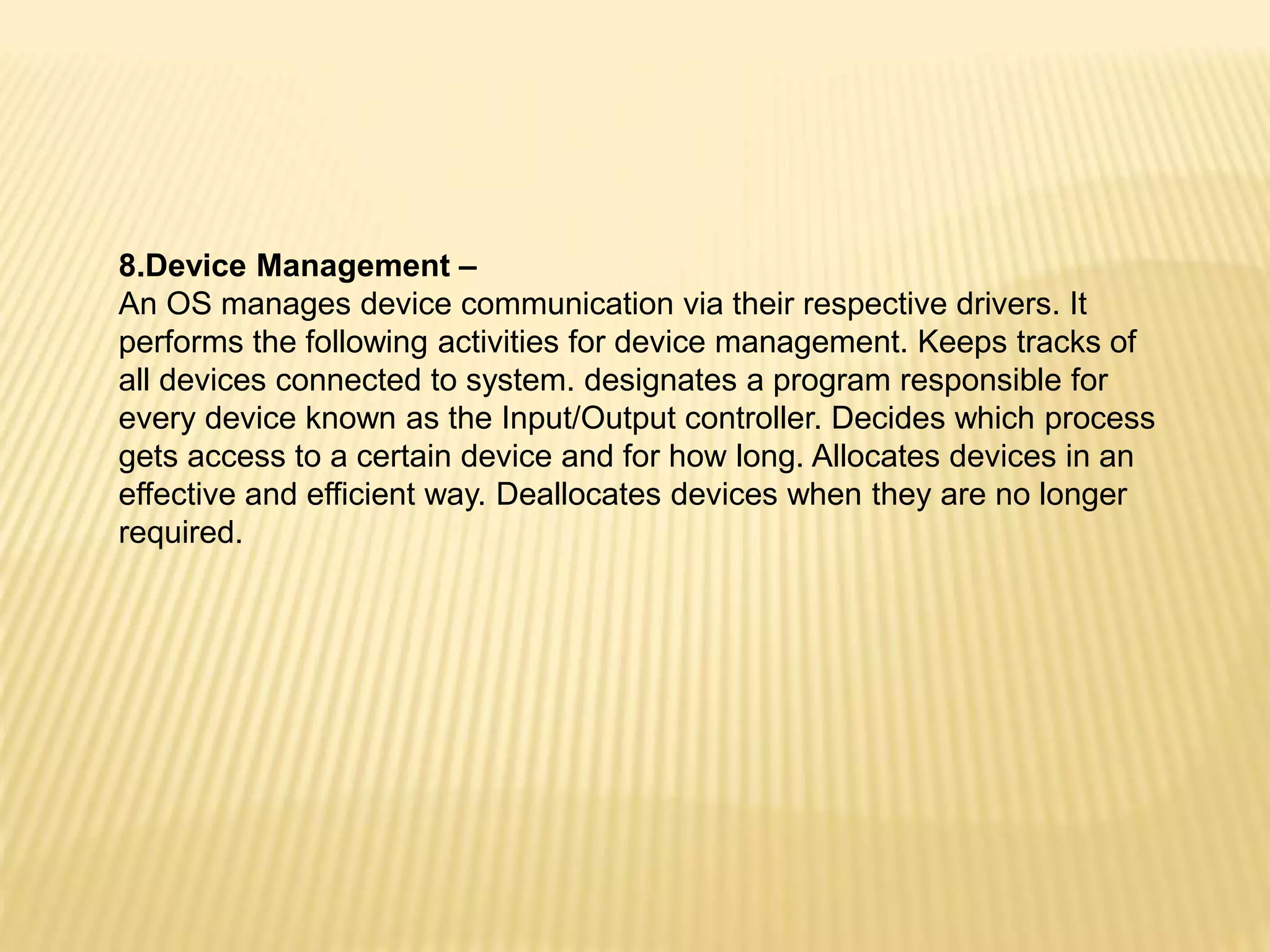 8.Device Management –
An OS manages device communication via their respective drivers. It
performs the following activities for device management. Keeps tracks of
all devices connected to system. designates a program responsible for
every device known as the Input/Output controller. Decides which process
gets access to a certain device and for how long. Allocates devices in an
effective and efficient way. Deallocates devices when they are no longer
required.
 