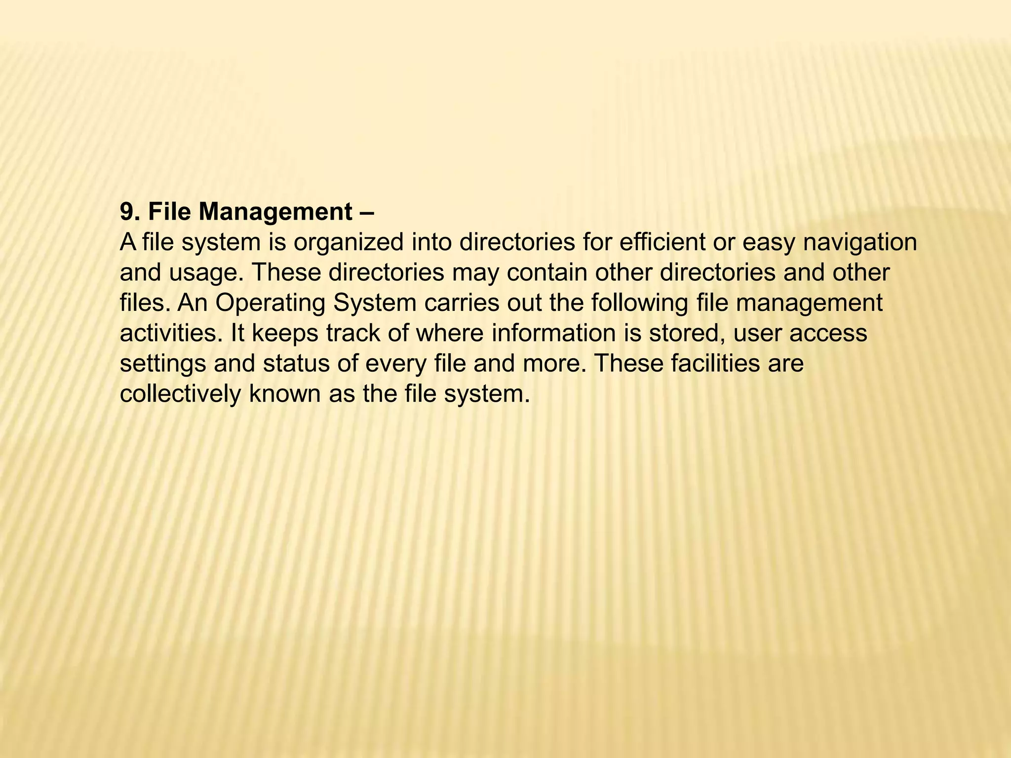 9. File Management –
A file system is organized into directories for efficient or easy navigation
and usage. These directories may contain other directories and other
files. An Operating System carries out the following file management
activities. It keeps track of where information is stored, user access
settings and status of every file and more. These facilities are
collectively known as the file system.
 