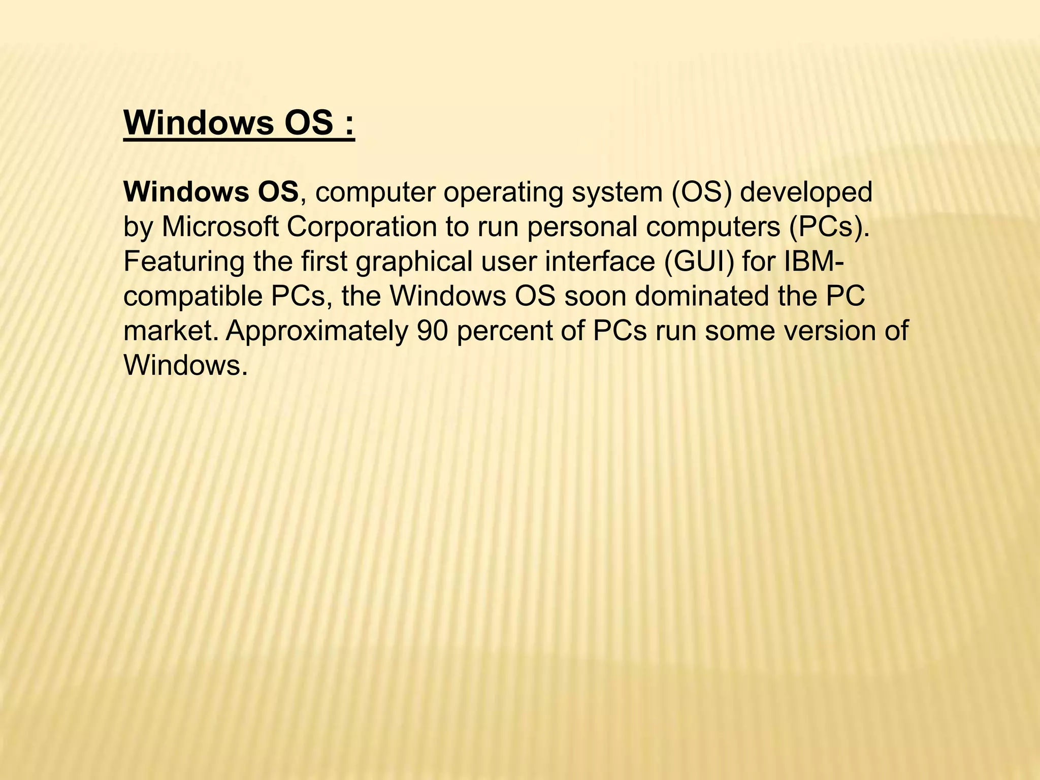 Windows OS :
Windows OS, computer operating system (OS) developed
by Microsoft Corporation to run personal computers (PCs).
Featuring the first graphical user interface (GUI) for IBM-
compatible PCs, the Windows OS soon dominated the PC
market. Approximately 90 percent of PCs run some version of
Windows.
 