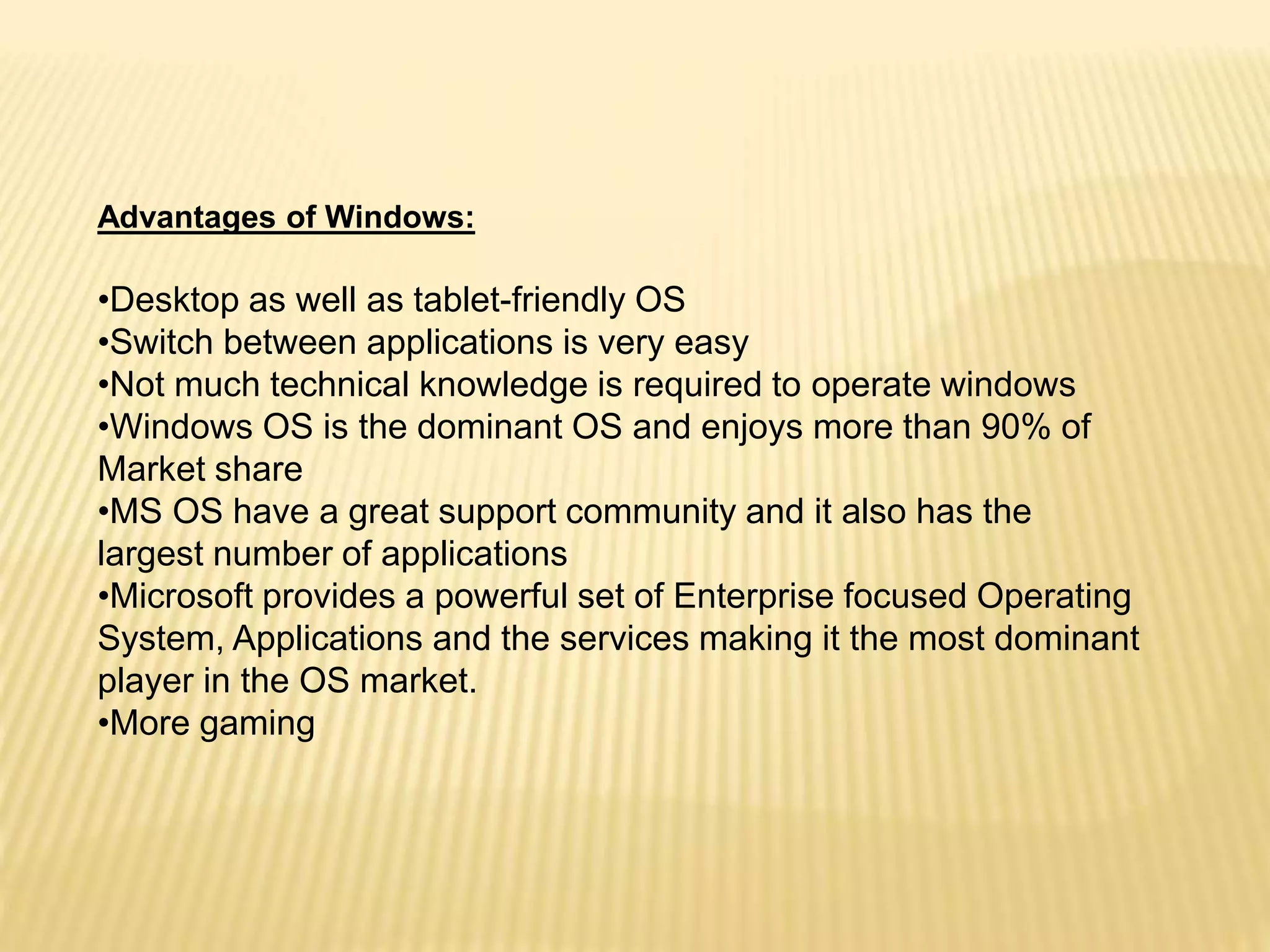 Advantages of Windows:
•Desktop as well as tablet-friendly OS
•Switch between applications is very easy
•Not much technical knowledge is required to operate windows
•Windows OS is the dominant OS and enjoys more than 90% of
Market share
•MS OS have a great support community and it also has the
largest number of applications
•Microsoft provides a powerful set of Enterprise focused Operating
System, Applications and the services making it the most dominant
player in the OS market.
•More gaming
 