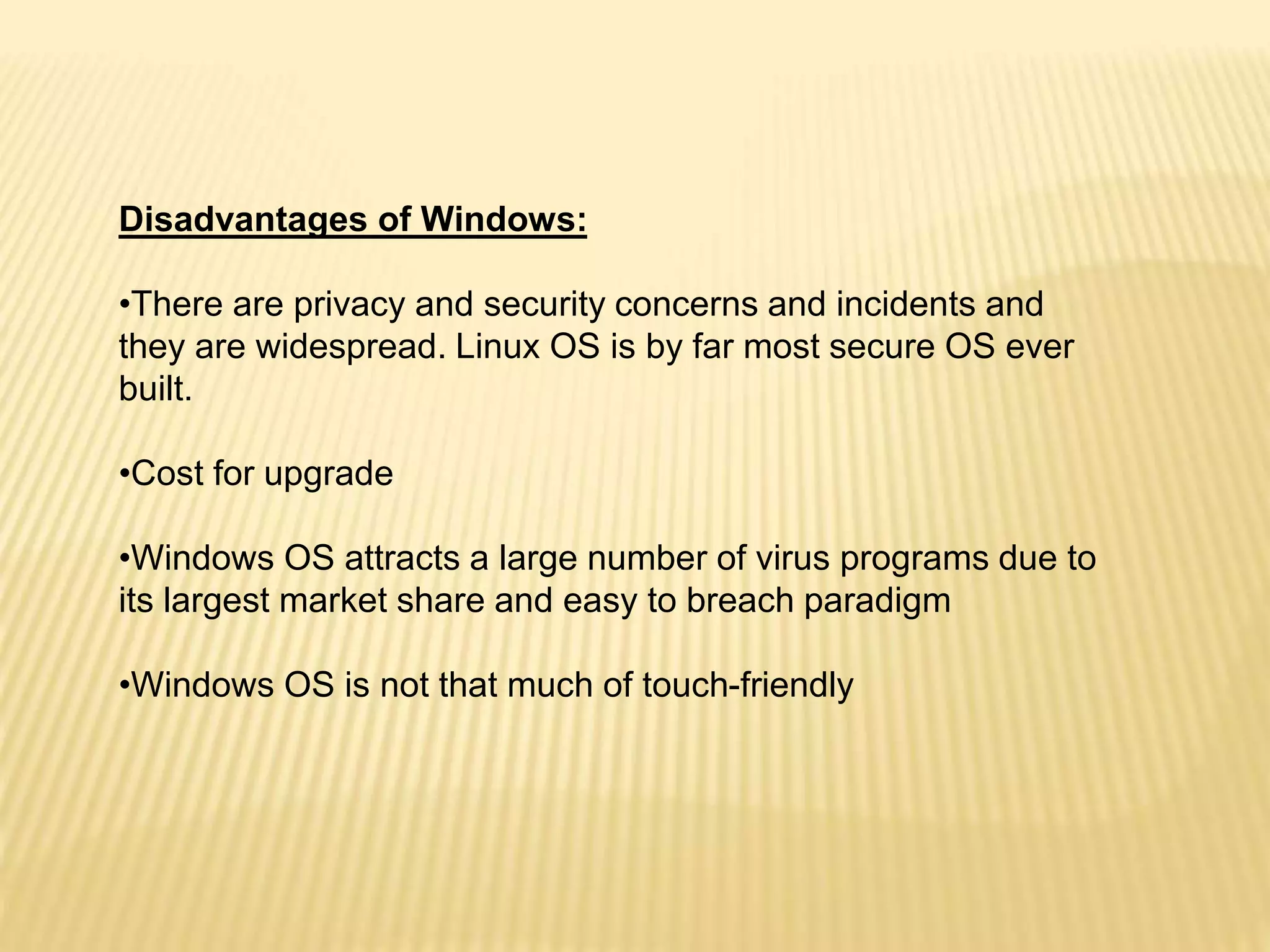 Disadvantages of Windows:
•There are privacy and security concerns and incidents and
they are widespread. Linux OS is by far most secure OS ever
built.
•Cost for upgrade
•Windows OS attracts a large number of virus programs due to
its largest market share and easy to breach paradigm
•Windows OS is not that much of touch-friendly
 