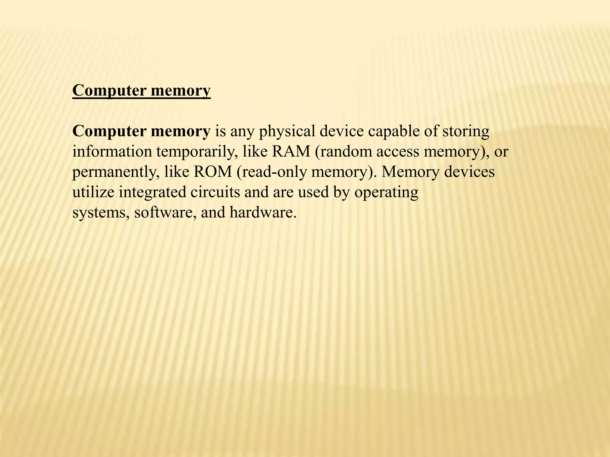 Computer memory
Computer memory is any physical device capable of storing
information temporarily, like RAM (random access memory), or
permanently, like ROM (read-only memory). Memory devices
utilize integrated circuits and are used by operating
systems, software, and hardware.
 