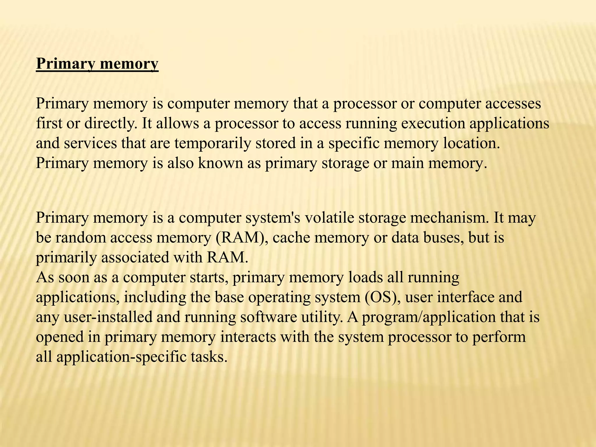 Primary memory is a computer system's volatile storage mechanism. It may
be random access memory (RAM), cache memory or data buses, but is
primarily associated with RAM.
As soon as a computer starts, primary memory loads all running
applications, including the base operating system (OS), user interface and
any user-installed and running software utility. A program/application that is
opened in primary memory interacts with the system processor to perform
all application-specific tasks.
Primary memory
Primary memory is computer memory that a processor or computer accesses
first or directly. It allows a processor to access running execution applications
and services that are temporarily stored in a specific memory location.
Primary memory is also known as primary storage or main memory.
 
