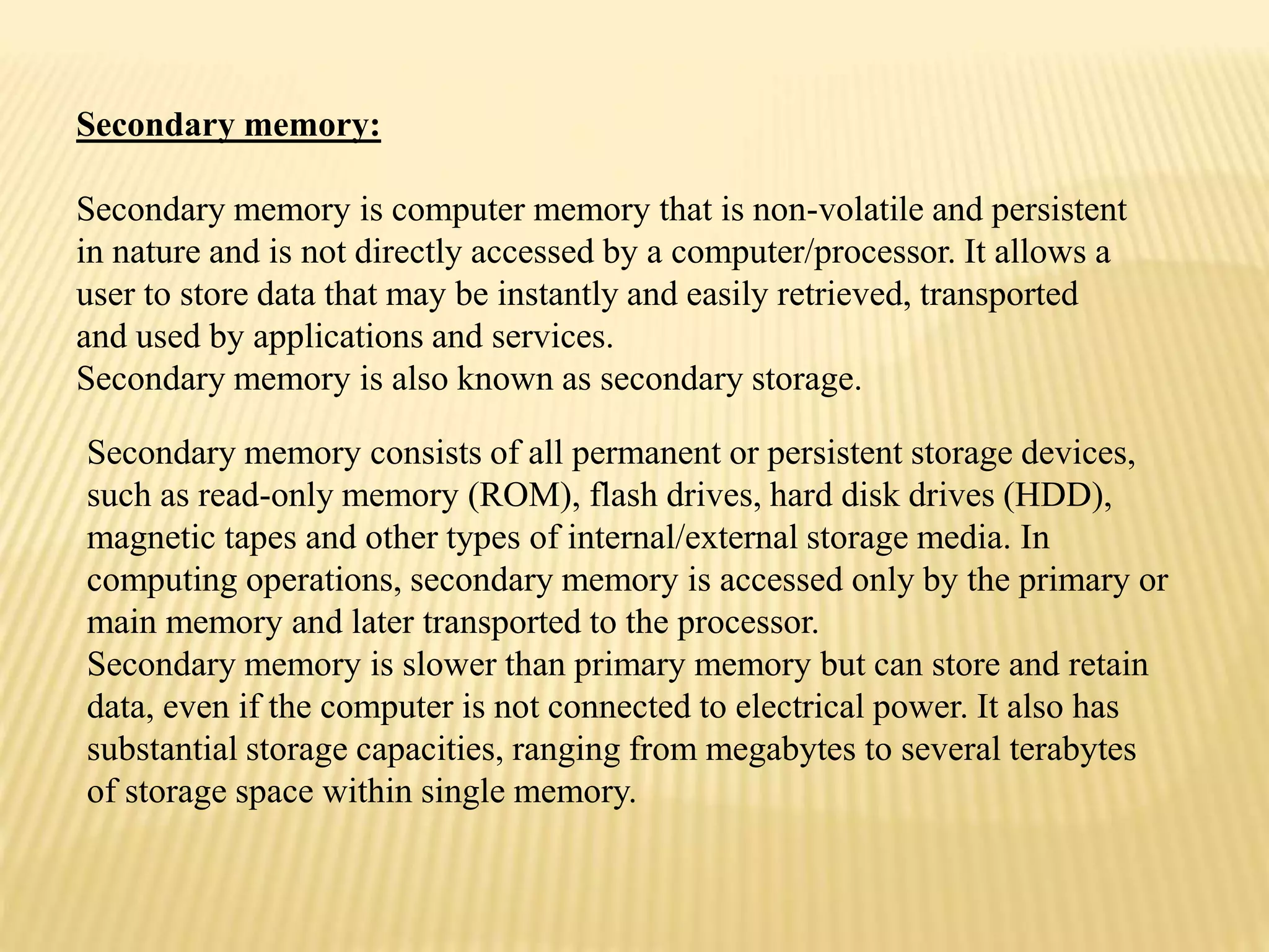 Secondary memory:
Secondary memory is computer memory that is non-volatile and persistent
in nature and is not directly accessed by a computer/processor. It allows a
user to store data that may be instantly and easily retrieved, transported
and used by applications and services.
Secondary memory is also known as secondary storage.
Secondary memory consists of all permanent or persistent storage devices,
such as read-only memory (ROM), flash drives, hard disk drives (HDD),
magnetic tapes and other types of internal/external storage media. In
computing operations, secondary memory is accessed only by the primary or
main memory and later transported to the processor.
Secondary memory is slower than primary memory but can store and retain
data, even if the computer is not connected to electrical power. It also has
substantial storage capacities, ranging from megabytes to several terabytes
of storage space within single memory.
 