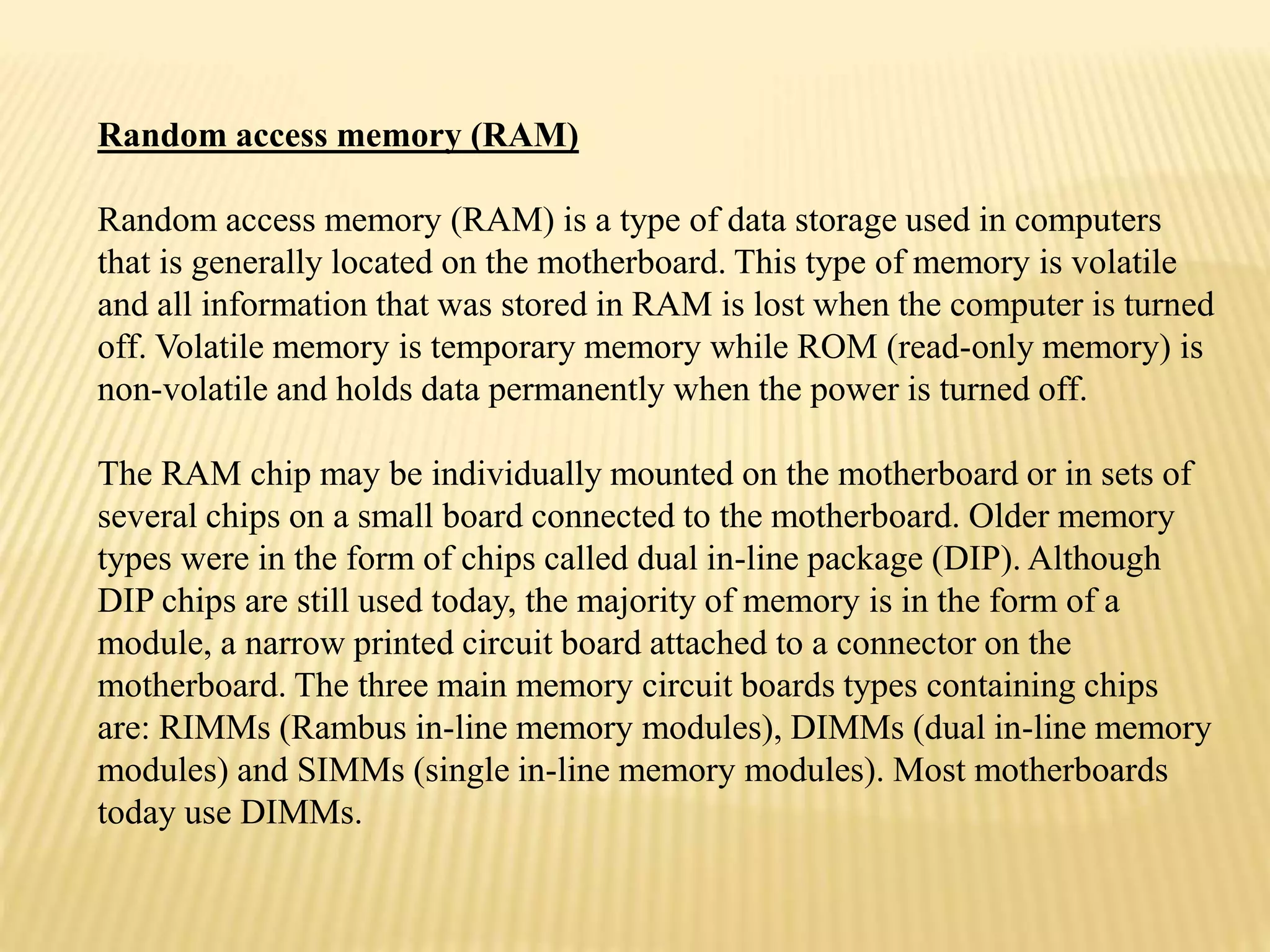 Random access memory (RAM)
Random access memory (RAM) is a type of data storage used in computers
that is generally located on the motherboard. This type of memory is volatile
and all information that was stored in RAM is lost when the computer is turned
off. Volatile memory is temporary memory while ROM (read-only memory) is
non-volatile and holds data permanently when the power is turned off.
The RAM chip may be individually mounted on the motherboard or in sets of
several chips on a small board connected to the motherboard. Older memory
types were in the form of chips called dual in-line package (DIP). Although
DIP chips are still used today, the majority of memory is in the form of a
module, a narrow printed circuit board attached to a connector on the
motherboard. The three main memory circuit boards types containing chips
are: RIMMs (Rambus in-line memory modules), DIMMs (dual in-line memory
modules) and SIMMs (single in-line memory modules). Most motherboards
today use DIMMs.
 