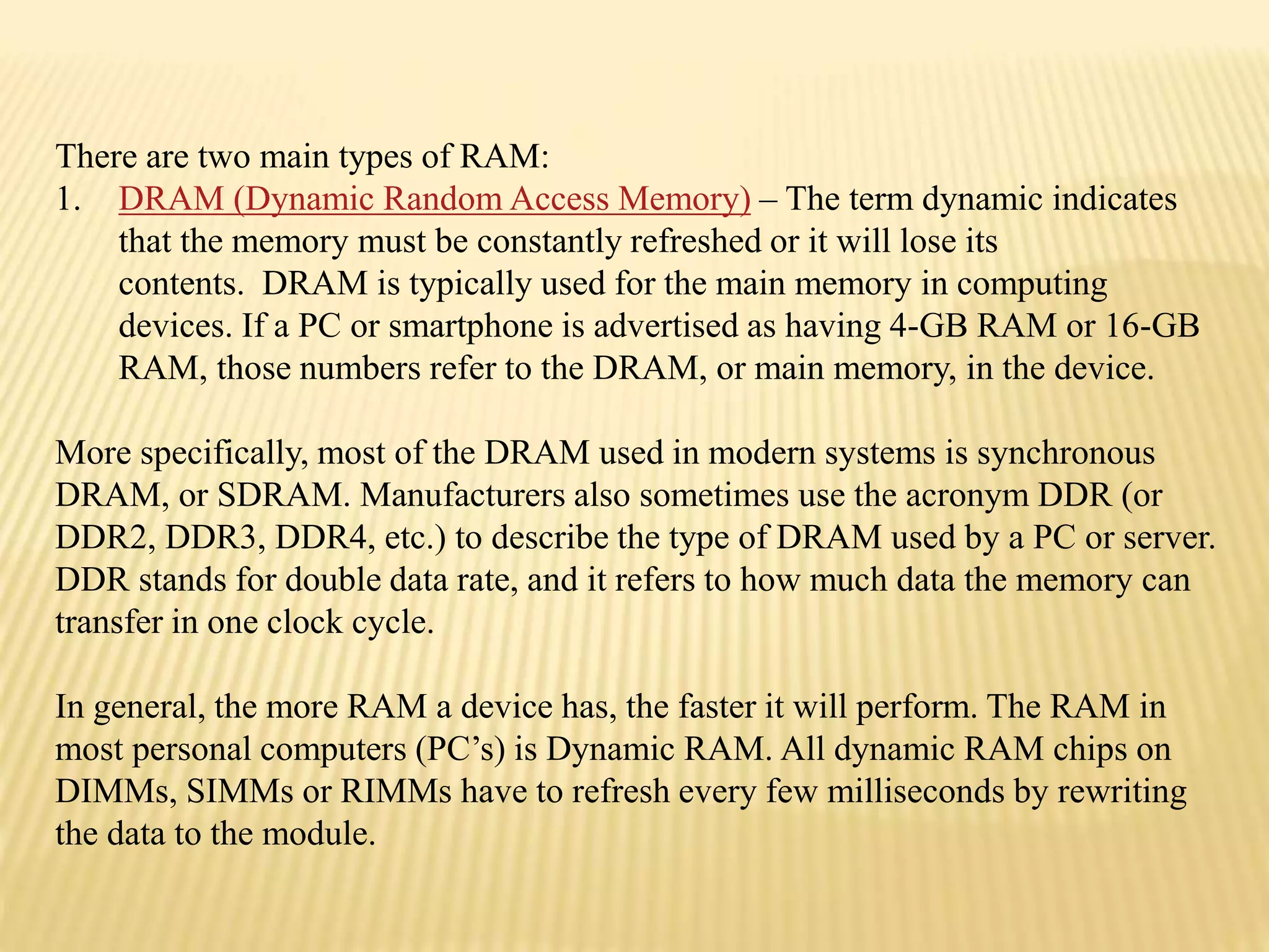 There are two main types of RAM:
1. DRAM (Dynamic Random Access Memory) – The term dynamic indicates
that the memory must be constantly refreshed or it will lose its
contents. DRAM is typically used for the main memory in computing
devices. If a PC or smartphone is advertised as having 4-GB RAM or 16-GB
RAM, those numbers refer to the DRAM, or main memory, in the device.
More specifically, most of the DRAM used in modern systems is synchronous
DRAM, or SDRAM. Manufacturers also sometimes use the acronym DDR (or
DDR2, DDR3, DDR4, etc.) to describe the type of DRAM used by a PC or server.
DDR stands for double data rate, and it refers to how much data the memory can
transfer in one clock cycle.
In general, the more RAM a device has, the faster it will perform. The RAM in
most personal computers (PC’s) is Dynamic RAM. All dynamic RAM chips on
DIMMs, SIMMs or RIMMs have to refresh every few milliseconds by rewriting
the data to the module.
 