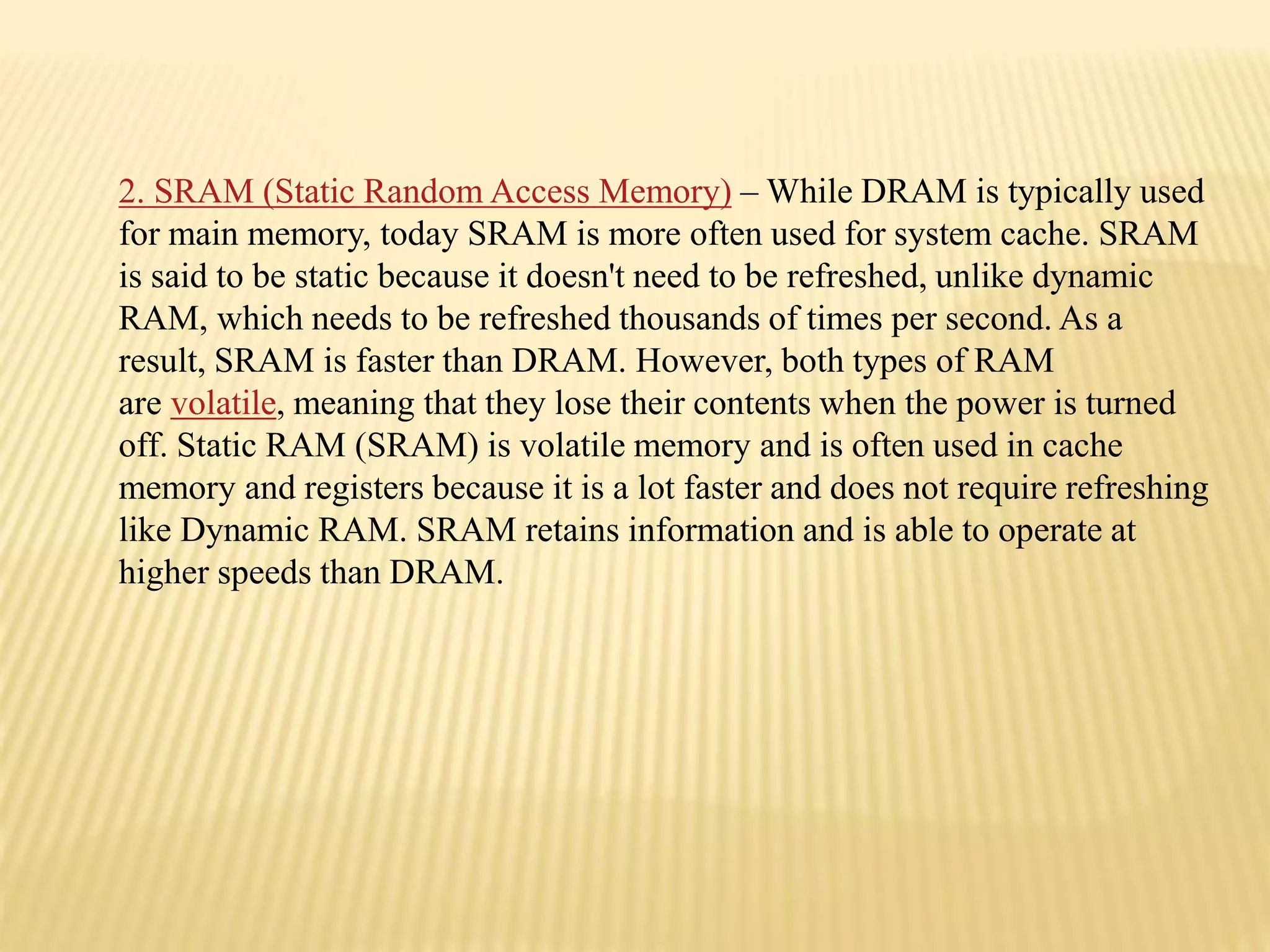 2. SRAM (Static Random Access Memory) – While DRAM is typically used
for main memory, today SRAM is more often used for system cache. SRAM
is said to be static because it doesn't need to be refreshed, unlike dynamic
RAM, which needs to be refreshed thousands of times per second. As a
result, SRAM is faster than DRAM. However, both types of RAM
are volatile, meaning that they lose their contents when the power is turned
off. Static RAM (SRAM) is volatile memory and is often used in cache
memory and registers because it is a lot faster and does not require refreshing
like Dynamic RAM. SRAM retains information and is able to operate at
higher speeds than DRAM.
 