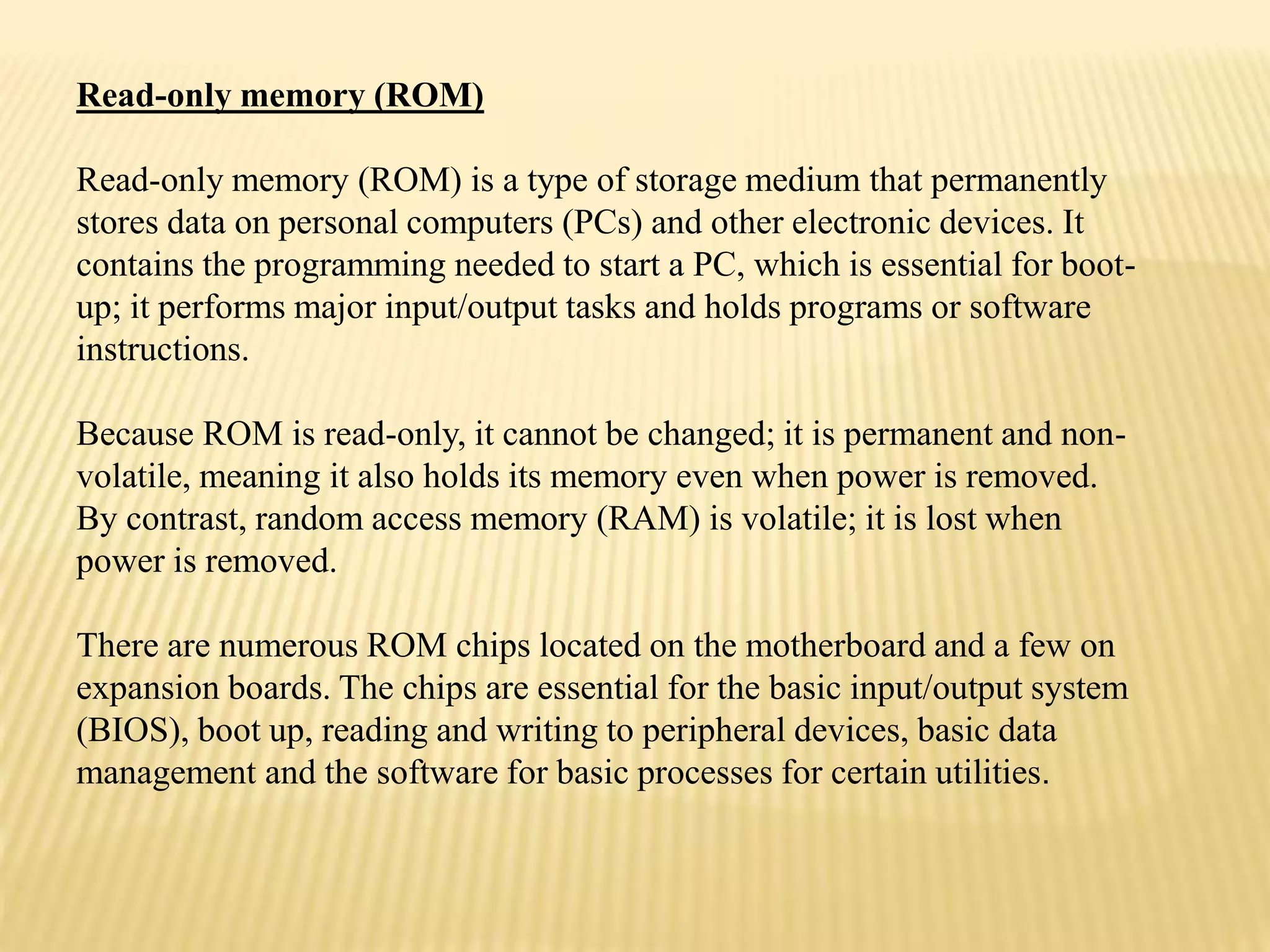 Read-only memory (ROM)
Read-only memory (ROM) is a type of storage medium that permanently
stores data on personal computers (PCs) and other electronic devices. It
contains the programming needed to start a PC, which is essential for boot-
up; it performs major input/output tasks and holds programs or software
instructions.
Because ROM is read-only, it cannot be changed; it is permanent and non-
volatile, meaning it also holds its memory even when power is removed.
By contrast, random access memory (RAM) is volatile; it is lost when
power is removed.
There are numerous ROM chips located on the motherboard and a few on
expansion boards. The chips are essential for the basic input/output system
(BIOS), boot up, reading and writing to peripheral devices, basic data
management and the software for basic processes for certain utilities.
 