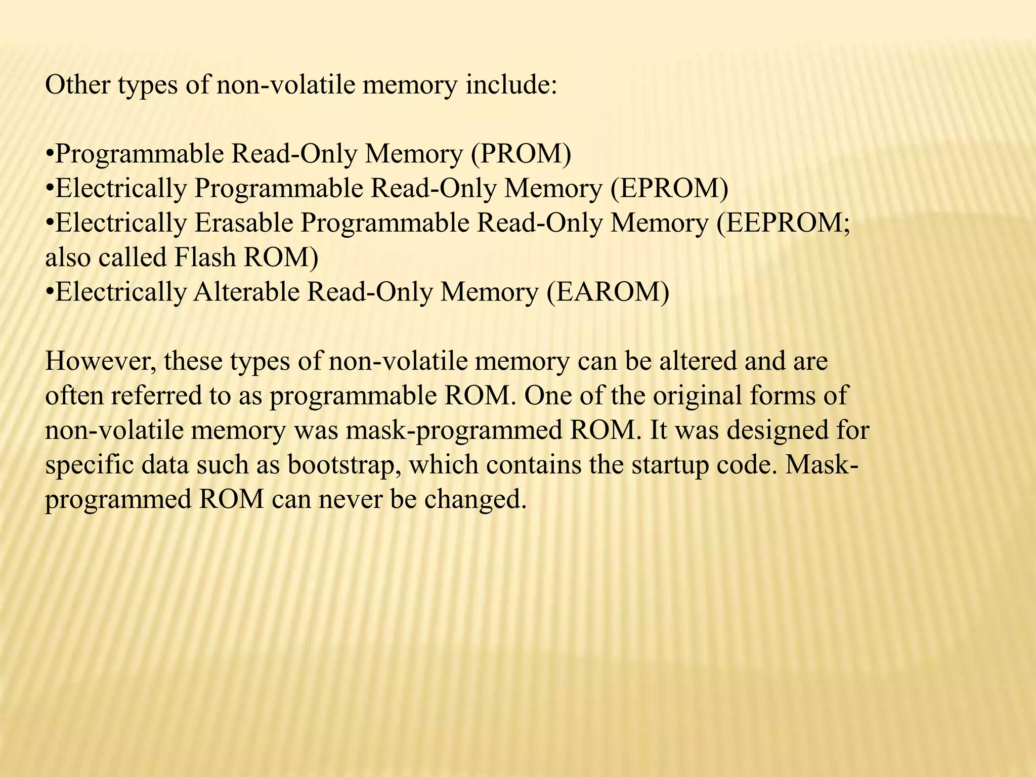 Other types of non-volatile memory include:
•Programmable Read-Only Memory (PROM)
•Electrically Programmable Read-Only Memory (EPROM)
•Electrically Erasable Programmable Read-Only Memory (EEPROM;
also called Flash ROM)
•Electrically Alterable Read-Only Memory (EAROM)
However, these types of non-volatile memory can be altered and are
often referred to as programmable ROM. One of the original forms of
non-volatile memory was mask-programmed ROM. It was designed for
specific data such as bootstrap, which contains the startup code. Mask-
programmed ROM can never be changed.
 