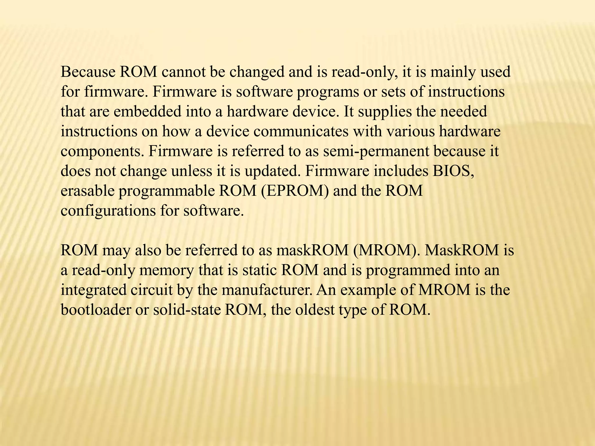Because ROM cannot be changed and is read-only, it is mainly used
for firmware. Firmware is software programs or sets of instructions
that are embedded into a hardware device. It supplies the needed
instructions on how a device communicates with various hardware
components. Firmware is referred to as semi-permanent because it
does not change unless it is updated. Firmware includes BIOS,
erasable programmable ROM (EPROM) and the ROM
configurations for software.
ROM may also be referred to as maskROM (MROM). MaskROM is
a read-only memory that is static ROM and is programmed into an
integrated circuit by the manufacturer. An example of MROM is the
bootloader or solid-state ROM, the oldest type of ROM.
 