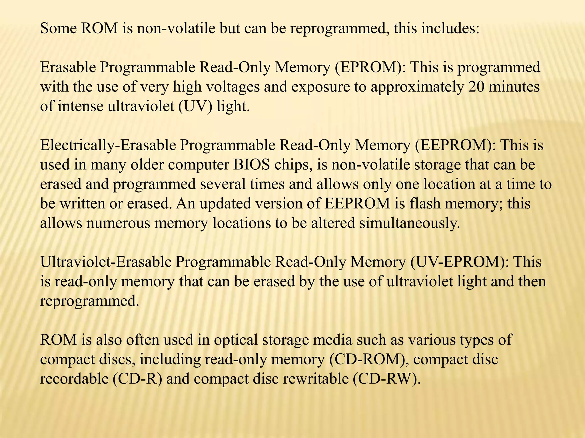 Some ROM is non-volatile but can be reprogrammed, this includes:
Erasable Programmable Read-Only Memory (EPROM): This is programmed
with the use of very high voltages and exposure to approximately 20 minutes
of intense ultraviolet (UV) light.
Electrically-Erasable Programmable Read-Only Memory (EEPROM): This is
used in many older computer BIOS chips, is non-volatile storage that can be
erased and programmed several times and allows only one location at a time to
be written or erased. An updated version of EEPROM is flash memory; this
allows numerous memory locations to be altered simultaneously.
Ultraviolet-Erasable Programmable Read-Only Memory (UV-EPROM): This
is read-only memory that can be erased by the use of ultraviolet light and then
reprogrammed.
ROM is also often used in optical storage media such as various types of
compact discs, including read-only memory (CD-ROM), compact disc
recordable (CD-R) and compact disc rewritable (CD-RW).
 