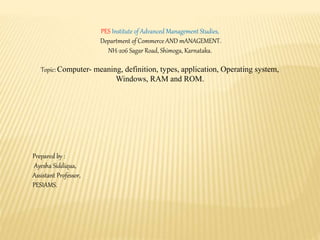 PES Institute of Advanced Management Studies,
Department of Commerce AND mANAGEMENT.
NH-206 Sagar Road, Shimoga, Karnataka.
Topic: Computer- meaning, definition, types, application, Operating system,
Windows, RAM and ROM.
Prepared by :
Ayesha Siddiqua,
Assistant Professor,
PESIAMS.
 