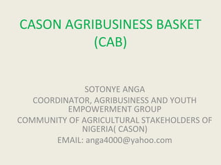 CASON AGRIBUSINESS BASKET
          (CAB)


              SOTONYE ANGA
   COORDINATOR, AGRIBUSINESS AND YOUTH
          EMPOWERMENT GROUP
COMMUNITY OF AGRICULTURAL STAKEHOLDERS OF
             NIGERIA( CASON)
       EMAIL: anga4000@yahoo.com
 