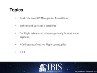 IBIS Management Associates © 2016
Topics
• Quick refresh on IBIS Management Associates Inc.
• Alchemy and Operational Excellence
• The Ripple network and unique opportunity for cross border
payments
• A Caribbean roadmap to a Ripple connect pilot
• Q & A
 