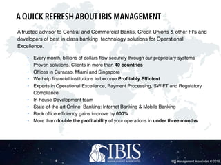 IBIS Management Associates © 2016
A trusted advisor to Central and Commercial Banks, Credit Unions & other FI's and
developers of best in class banking technology solutions for Operational
Excellence.
• Every month, billions of dollars flow securely through our proprietary systems
• Proven solutions. Clients in more than 40 countries
• Offices in Curacao, Miami and Singapore
• We help financial institutions to become Profitably Efficient
• Experts in Operational Excellence, Payment Processing, SWIFT and Regulatory
Compliance
• In-house Development team
• State-of-the-art Online Banking: Internet Banking & Mobile Banking
• Back office efficiency gains improve by 600%
• More than double the profitability of your operations in under three months
A QUICK REFRESH ABOUT IBIS MANAGEMENT
 