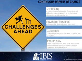 IBIS Management Associates © 2016
CONTINUOUS DRIVERS OF CHANGE
Profitability
Costs & Complexities need to be reduced for
more profitable banking business (Manual
processes, multiple systems)
Payment Services
Are facing the highest level of disruption
Customer
Expectations are creating a need for speed and
innovation
De-risking
Cross-border $$ payment in jeopardy as US
Correspondent banks are placing increased
pressure on Caribbean banks
 