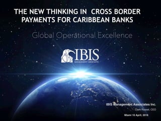 IBIS Management Associates © 2016IBIS Management Associates © 2016
IBIS Management Associates Inc.
Clark Russel, CEO
Miami 16 April, 2016
THE NEW THINKING IN CROSS BORDER
PAYMENTS FOR CARIBBEAN BANKS
 