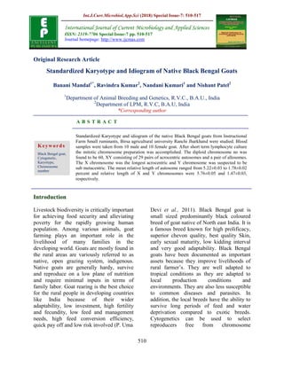 Int.J.Curr.Microbiol.App.Sci (2018) Special Issue-7: 510-517
510
Original Research Article
Standardized Karyotype and Idiogram of Native Black Bengal Goats
Banani Mandal1*
, Ravindra Kumar2
, Nandani Kumari1
and Nishant Patel2
1
Department of Animal Breeding and Genetics, R.V.C., B.A.U., India
2
Department of LPM, R.V.C, B.A.U, India
*Corresponding author
A B S T R A C T
Introduction
Livestock biodiversity is critically important
for achieving food security and alleviating
poverty for the rapidly growing human
population. Among various animals, goat
farming plays an important role in the
livelihood of many families in the
developing world. Goats are mostly found in
the rural areas are variously referred to as
native, open grazing system, indigenous.
Native goats are generally hardy, survive
and reproduce on a low plane of nutrition
and require minimal inputs in terms of
family labor. Goat rearing is the best choice
for the rural people in developing countries
like India because of their wider
adaptability, low investment, high fertility
and fecundity, low feed and management
needs, high feed conversion efficiency,
quick pay off and low risk involved (P. Uma
Devi et al., 2011). Black Bengal goat is
small sized predominantly black coloured
breed of goat native of North east India. It is
a famous breed known for high prolificacy,
superior chevon quality, best quality Skin,
early sexual maturity, low kidding interval
and very good adaptability. Black Bengal
goats have been documented as important
assets because they improve livelihoods of
rural farmer’s. They are well adapted to
tropical conditions as they are adapted to
local production conditions and
environments. They are also less susceptible
to common diseases and parasites. In
addition, the local breeds have the ability to
survive long periods of feed and water
deprivation compared to exotic breeds.
Cytogenetics can be used to select
reproducers free from chromosome
International Journal of Current Microbiology and Applied Sciences
ISSN: 2319-7706 Special Issue-7 pp. 510-517
Journal homepage: http://www.ijcmas.com
Standardized Karyotype and idiogram of the native Black Bengal goats from Instructional
Farm Small ruminants, Birsa agricultural university Ranchi Jharkhand were studied. Blood
samples were taken from 10 male and 10 female goat. After short term lymphocyte culture
the mitotic chromosome preparation was accomplished. The diploid chromosome no was
found to be 60, XY consisting of 29 pairs of acrocentric autosomes and a pair of allosomes.
The X chromosome was the longest acrocentric and Y chromosome was suspected to be
sub metacentric. The mean relative length of autosome ranged from 5.22±0.03 to 1.78±0.02
percent and relative length of X and Y chromosomes were 5.76±0.05 and 1.47±0.03,
respectively.
Keywords
Black Bengal goat,
Cytogenetic,
Karyotype,
Chromosome
number
 