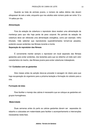 PRODUÇÃO DE CABRA DE LEITE                                   10

        Quando se trata de animais jovens, o número de saltos diários não devem
ultrapassar de seis a sete, enquanto que nos adultos este número pode ser entre 12 a
14 saltos por dia.


Alimentação


        Fora da estação de cobertura o reprodutor deve receber uma alimentação de
mantença para que não haja perda de peso corporal. No período da estação de
cobertura deve ser oferecida uma alimentação energética, como por exemplo: milho
triturado. Vale salientar que reprodutores superalimentados tornam-se pesados,
podendo causar acidentes nas fêmeas durante a monta.
Separação do reprodutor das fêmeas


        É conveniente manter sempre o reprodutor em local separado das fêmeas
gestantes para evitar acidentes, dos lactantes para que se obtenha um leite sem odor
característico do macho, das fêmeas jovens para evitar coberturas indesejáveis.


1.4 Cuidados com as gestantes


        Dois meses antes da parição deve-se proceder à secagem do úbere para que
haja recuperação do organismo para a próxima lactação e formação do colostro para a
cria.


Formação de lotes


        Para facilitar o manejo das cabras é necessário que se coloque as gestantes em
grupos homogêneos.


Maternidade


        Duas semanas antes do parto as cabras gestantes devem ser separadas do
rebanho e colocadas em maternidade para facilitar o acompanhamento e intervenções
necessárias nesta fase.



                                 Adelmo Ferreira de Santana
 