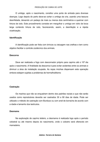 PRODUÇÃO DE CABRA DE LEITE                                  12

      O umbigo, após o nascimento, constitui uma porta de entrada para diversas
doenças. Logo depois do parto deve-se cortar o umbigo da cria, usando uma tesoura
desinfetada, deixando um pedaço de mais ou menos dois centímetros e queimar com
tintura de iodo. Este procedimento consiste em mergulhar o umbigo em vidro de boca
larga contendo tintura de iodo, favorecendo, assim, a desinfeção e a rápida
cicatrização.


Identificação


      A identificação pode ser feita com brincos ou tatuagem nas orelhas e tem como
objetivo facilitar o controle zootécnico dos animais.


Descorna


      Deve ser realizada a fogo com descornador próprio para caprino até o 10o dia
após o nascimento. A finalidade da descorna é para evitar acidentes entre os animais e
diminuir a área de instalação ocupada. As raças mochas dispensam esta operação
embora estejam sujeitas a problemas de hermafroditismo




Castração


      Os machos que não se enquadram dentro dos padrões raciais e que não serão
usados como reprodutores deverão ser castrados 30 a 90 dias de idade. Pode ser
utilizado o método de castração com Burdizzo ou com anel de borracha de acordo com
a idade e tamanho dos testículos.


Desmama


      Na exploração de caprino leiteiro, a desmama é realizada logo após o período
colostral ou até mesmo depois do nascimento, onde o colostro será oferecido em
mamadeira.



                                  Adelmo Ferreira de Santana
 