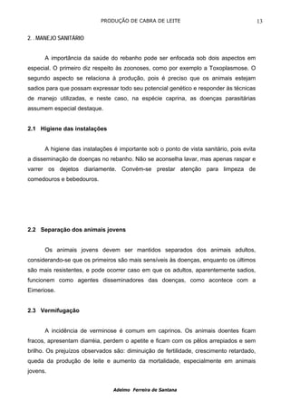 PRODUÇÃO DE CABRA DE LEITE                                     13

2. . MANEJO SANITÁRIO


      A importância da saúde do rebanho pode ser enfocada sob dois aspectos em
especial. O primeiro diz respeito às zoonoses, como por exemplo a Toxoplasmose. O
segundo aspecto se relaciona à produção, pois é preciso que os animais estejam
sadios para que possam expressar todo seu potencial genético e responder às técnicas
de manejo utilizadas, e neste caso, na espécie caprina, as doenças parasitárias
assumem especial destaque.


2.1 Higiene das instalações


      A higiene das instalações é importante sob o ponto de vista sanitário, pois evita
a disseminação de doenças no rebanho. Não se aconselha lavar, mas apenas raspar e
varrer os dejetos diariamente. Convém-se prestar atenção para limpeza de
comedouros e bebedouros.




2.2 Separação dos animais jovens


      Os animais jovens devem ser mantidos separados dos animais adultos,
considerando-se que os primeiros são mais sensíveis às doenças, enquanto os últimos
são mais resistentes, e pode ocorrer caso em que os adultos, aparentemente sadios,
funcionem como agentes disseminadores das doenças, como acontece com a
Eimeriose.


2.3 Vermifugação


      A incidência de verminose é comum em caprinos. Os animais doentes ficam
fracos, apresentam diarréia, perdem o apetite e ficam com os pêlos arrepiados e sem
brilho. Os prejuízos observados são: diminuição de fertilidade, crescimento retardado,
queda da produção de leite e aumento da mortalidade, especialmente em animais
jovens.


                                Adelmo Ferreira de Santana
 