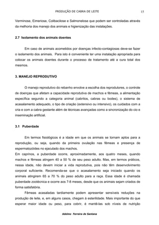 PRODUÇÃO DE CABRA DE LEITE                                   15

Verminose, Eimeriose, Colibacilose e Salmonelose que podem ser controladas através
da melhoria dos manejo dos animais e higienização das instalações.


2.7 Isolamento dos animais doentes


       Em caso de animais acometidos por doenças infecto-contagiosas deve-se fazer
o isolamento dos animais. Para isto é conveniente ter uma instalação apropriada para
colocar os animais doentes durante o processo de tratamento até a cura total dos
mesmos.


3. MANEJO REPRODUTIVO


       O manejo reprodutivo do rebanho envolve a escolha dos reprodutores, o controle
de doenças que afetam a capacidade reprodutiva de machos e fêmeas, a alimentação
específica segundo a categoria animal (cabritos, cabras ou bodes), o sistema de
acasalamento adequado, o tipo de criação (extensivo ou intensivo), os cuidados com a
cria e com a cabra gestante além de técnicas avançadas como a sincronização do cio e
inseminação artificial.


3.1 Puberdade


       Em termos fisiológicos é a idade em que os animais se tornam aptos para a
reprodução, ou seja, quando da primeira ovulação nas fêmeas e presença de
espermatozóides no ejaculado dos machos.
Em caprinos, a puberdade ocorre, aproximadamente, aos quatro meses, quando
machos e fêmeas atingem 40 a 50 % de seu peso adulto. Mas, em termos práticos,
nessa idade, não devem iniciar a vida reprodutiva, pois não têm desenvolvimento
corporal suficiente. Recomenda-se que o acasalamento seja iniciado quando os
animais atingirem 65 a 70 % do peso adulto para a raça. Essa idade é chamada
puberdade zootécnica e ocorre aos 7-8 meses, desde que os animais sejam criados de
forma satisfatória.
       Fêmeas acasaladas tardiamente podem apresentar sensíveis reduções na
produção de leite, e, em alguns casos, chegam à esterilidade. Mais importante do que
esperar maior idade ou peso, para cobrir, é mantê-las sob níveis de nutrição


                                Adelmo Ferreira de Santana
 