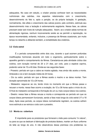 PRODUÇÃO DE CABRA DE LEITE                                    16

adequados. No caso em estudo, o criador precisa conhecer bem as necessidades
nutricionais   das   cabritas,   nos   aspectos    relacionados   com   o   crescimento,
desenvolvimento do feto e, após a parição, os da própria lactação. A gestação,
normalmente, não afeta o crescimento das cabras jovens; pelo contrário, estimula seu
desenvolvimento mas a lactação é extremamente esgotante. Nessa fase, as cabras
precisam estar sob níveis de nutrição adequados. Assim, se o criador adota normas de
alimentação rigorosa, nenhum inconveniente existe ao se permitir a reprodução, na
época recomendada, evitando, inclusive, a presença de fêmeas ocasionais, por muito
tempo no rebanho e afetando também, a rentabilidade dos criatórios.


3.2 Ciclo estral


       É o período compreendido entre dois cios, durante o qual ocorrem profundas
modificações hormonais atuando em todo o organismo, particularmente sobre o
aparelho genital e comportamento da fêmea. Caracteriza-se pela atividade cíclica dos
ovários, com duração normal de 20 a 21 dias, por ciclo, para a espécie caprina,
podendo variar de 15 a 40 dias. Divide-se nas seguintes fases:
- Proestro: período em que a cabra se mostra agitada, mas ainda não aceita a monta.
Antecede o cio e tem duração média de 24 horas;
- Cio ou estro: período em que a fêmea aceita o macho e se deixa montar. Tem
duração aproximada de 12 a 24 horas;
- Metaestro: segue-se ao cio, tendo início no momento em que a fêmea passa a
recusar a monta; nessa fase ocorre a ovulação, de 12 a 36 horas após o início do cio.
O final do metaestro corresponde à formação de um ou mais corpos lúteos nos ovários;
- Diestro: nessa fase a fêmea recusa a monta e corresponde ao período em que os
corpos lúteos permanecem funcionais, sendo a fase mais longa do ciclo estral (17 a 18
dias). Após esse período, os corpos lúteos normalmente regridem, os ovários sofrem
novo estímulo e se reinicia o ciclo com o proestro.


3.3 Monta ou cobertura


       É importante para os produtores que fornecem o leite para consumo “in natura”,
ou para os que se dedicam à fabricação de produtos lácteos, manter um fluxo uniforme
do leite ao longo do ano. A não observância dessa premissa cria problemas na


                                  Adelmo Ferreira de Santana
 