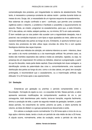 PRODUÇÃO DE CABRA DE LEITE                                  17

comercialização dos produtos, por irregularidade no sistema de abastecimento. Para
tanto, é necessária a presença constante de cabras recém - paridas durante todos os
meses do ano. Surge, daí, a necessidade de um rigoroso esquema de acasalamentos.
Nos sistemas de criação confinado e semi - confinado, que permite uma constante
vigilância sobre o rebanho, o problema é facilitado e possibilita o equacionamento do
assunto. Resta, ao criador, programar os acasalamentos, para que, a cada trimestre,
25 % das cabras, em média, estejam paridas, ou, no mínimo, 50 % em cada semestre.
É bem verdade que os cios podem não suceder com a regularidade desejada, mas é
possível, nas condições tropicais e com tipos e raças ajustados ao meio, obter-se uma
razoável distribuição dos partos ao longo do ano. Entretanto, é oportuno lembrar que a
maioria dos produtores de leite utiliza raças oriundas de clima frio e com ajustes
fisiológicos distintos das raças tropicais.
       Quanto aos métodos de cobrição, em sistema intensivo ou semi - intensivo, deve
ser usado o da monta controlada ou o da inseminação artificial. No primeiro caso, os
bodes são mantidos separados das cabras e todas as cobrições, vigiadas, ou seja, na
presença de um responsável. Em ambos os métodos, observar a programação, a partir
do que foi discutido, nesta parte deste capítulo. Essa orientação tem duas vantagens: a
identificação correta da paternidade das crias e, concomitantemente, uma razoável
distribuição dos partos ao longo do ano. como o cio das cabras, em geral, tem duração
prolongada, é recomendável que o acasalamento, ou a inseminação artificial, seja
efetuado 12 a 24 horas após o seu aparecimento.


3.4 Gestação


       Entende-se por gestação ou prenhez o período compreendido entre a
fecundação - formação do zigoto ou ovo - e a expulsão do feto. Nesse período, a cabra
apresenta sensíveis modificações de comportamento: ausência do cio e, por
conseguinte, total desinteresse pelo macho; torna-se tranqüila; engorda facilmente;
diminui a produção de leite, a partir da segunda metade da gestação; também, a partir
desse período, há crescimento do ventre; próximo ao parto, o úbere aumenta de
volume, as tetas de dilatam e a garupa apresenta-se descarnada e caída.
       Em cabras a ovulação ocorre normalmente 12 a 36 horas após o início do cio ou
logo após o término deste, tendo o óvulo um período de vida médio de dez a 25 horas.
A cópula ocorre, normalmente, antes da ovulação, sendo o período de vida dos


                                   Adelmo Ferreira de Santana
 