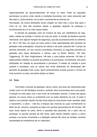 PRODUÇÃO DE CABRA DE LEITE                                   18

espermatozóides de aproximadamente 30 horas no útero. Parte do ejaculado
permanece na cérvix, onde, devido a condições favoráveis, tem maior sobrevida (até
três dias) e, continuamente, cai no útero, aumentando as chances de
fecundação. Os óvulos fertilizados (ovos) chegam ao útero três a cinco dias após o
início do cio. Nos três primeiros meses, a gestação depende da presença e
funcionamento de um ou mais corpos lúteos.
      O período de gestação varia em número de dias, por interferência da raça,
idade, estado de nutrição e número de crias por parto. A revisão da literatura permite
mencionar, com alguma margem de segurança, que ela se processa entre os extremos
de 136 a 164 dias. As raças de maior porte e mais especializadas têm períodos de
gestação mais prolongados, enquanto as nativas e de porte reduzido têm o tempo de
prenhez abreviado. um dos autores consultados encontrou os seguintes períodos de
gestação para raças alienígenas e nativas, aqui no Brasil: Saanen, 152 dias;
Toggenburg, 151 dias; Anglonubiana, 146 dias; e, para cabras nacionais, 145 dias. A
idade também interfere no período de prenhez e as primíparas, normalmente, têm parto
antecipado em relação às secundíparas e pluríparas. O estado de nutrição é outra
variável a considerar, pois as cabras sob níveis deficientes de alimentação têm
períodos de gestação mais curtos. Igual comportamento sucede quando o número de
crias aumenta, ou seja, nos partos duplos ou triplos.


3.5 Parto


      Terminado o período de gestação, dá-se o parto, que deve ser interpretado pelo
criador como um ato fisiológico normal e, portanto, deve se processar sem a sua ajuda.
A parição se inicia após uma a dez horas de contrações uterinas. A bolsa das águas
aparece um pouco antes ou juntamente com as patas dianteiras da cria. O parto é
rápido e num período máximo de três horas todas as crias devem estar nascidas. Após
o nascimento, a cabra – mãe faz a limpeza das mesmas as quais normalmente se
põem de pé, inclusive, buscando as tetas num período aproximado de 30 minutos. Até
duas horas depois do parto, dá-se a expulsão das placentas. Se o parto não se
processar no período previsto de três horas, após intenso trabalho uterino, a cérvix
começa a se fechar novamente e a dilatação manual não deve ser tentada, havendo
necessidade de interferência de um veterinário.



                                 Adelmo Ferreira de Santana
 