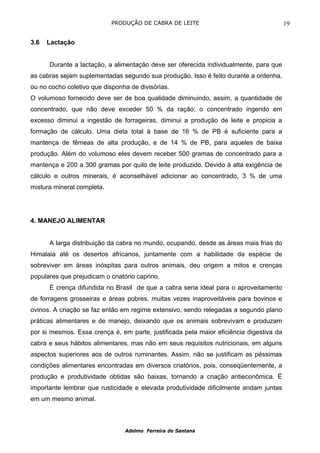 PRODUÇÃO DE CABRA DE LEITE                                   19

3.6   Lactação


      Durante a lactação, a alimentação deve ser oferecida individualmente, para que
as cabras sejam suplementadas segundo sua produção. Isso é feito durante a ordenha,
ou no cocho coletivo que disponha de divisórias.
O volumoso fornecido deve ser de boa qualidade diminuindo, assim, a quantidade de
concentrado, que não deve exceder 50 % da ração; o concentrado ingerido em
excesso diminui a ingestão de forrageiras, diminui a produção de leite e propicia a
formação de cálculo. Uma dieta total à base de 16 % de PB é suficiente para a
mantença de fêmeas de alta produção, e de 14 % de PB, para aqueles de baixa
produção. Além do volumoso eles devem receber 500 gramas de concentrado para a
mantença e 200 a 300 gramas por quilo de leite produzido. Devido à alta exigência de
cálculo e outros minerais, é aconselhável adicionar ao concentrado, 3 % de uma
mistura mineral completa.




4. MANEJO ALIMENTAR


      A larga distribuição da cabra no mundo, ocupando, desde as áreas mais frias do
Himalaia até os desertos africanos, juntamente com a habilidade da espécie de
sobreviver em áreas inóspitas para outros animais, deu origem a mitos e crenças
populares que prejudicam o criatório caprino.
      É crença difundida no Brasil de que a cabra seria ideal para o aproveitamento
de forragens grosseiras e áreas pobres, muitas vezes inaproveitáveis para bovinos e
ovinos. A criação se faz então em regime extensivo, sendo relegadas a segundo plano
práticas alimentares e de manejo, deixando que os animais sobrevivam e produzam
por si mesmos. Essa crença é, em parte, justificada pela maior eficiência digestiva da
cabra e seus hábitos alimentares, mas não em seus requisitos nutricionais, em alguns
aspectos superiores aos de outros ruminantes. Assim, não se justificam as péssimas
condições alimentares encontradas em diversos criatórios, pois, conseqüentemente, a
produção e produtividade obtidas são baixas, tornando a criação antieconômica. É
importante lembrar que rusticidade e elevada produtividade dificilmente andam juntas
em um mesmo animal.



                                Adelmo Ferreira de Santana
 