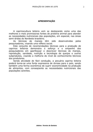 PRODUÇÃO DE CABRA DE LEITE                       2




                           APRESENTAÇÃO




    A caprinocultura leiteira vem se destacando como uma das
melhores e mais promissoras fontes de proteína animal para atender
as necessidades nutricionais das populações, em especial, nas áreas
semi-áridas do Nordeste brasileiro.
    As técnicas de manejo têm sido desenvolvidas pelos
pesquisadores, visando uma reflexo social.
    Este conjunto de recomendações técnicas para a produção de
caprinos leiteiros demonstra o esforço e o empenho dos
pesquisadores em aperfeiçoar e descrever técnicas de manejo,
reprodução, sanidade, nutrição e tecnologia de queijos e outros
subprodutos, visando a melhoria do nível de conhecimento técnicos
dos produtores.
    Sendo atividade de fácil condução, a pecuária caprina leiteira
poderá torna-se uma fonte expressiva de divisas para o país, sendo
também uma forma econômica de suprir economicidade na produção
de alimentos, com conseqüente as necessidades nutricionais das
populações carentes.




                         Adelmo Ferreira de Santana
 