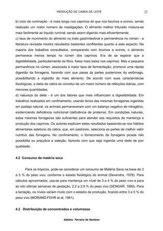 PRODUÇÃO DE CABRA DE LEITE                                     22

b) ciclo de ruminação - é mais longo nos caprinos do que nos bovinos e ovinos, sendo
realizado um maior número de mastigações. O alimento melhor triturado mistura-se
mais facilmente ao líquido ruminal, sendo assim digerido mais eficientemente;
c) taxa de movimento do alimento no trato gastrintestinal e permanência no rúmen - a
literatura revisada mostra resultados bastantes conflitantes quanto a este aspecto. Na
maioria dos trabalhos consultados, comparando com bovinos e ovinos, o alimento
permanece menos tempo no rúmen dos caprinos. Era de se esperar que a
digestibilidade, particularmente da fibra, fosse mais baixa nos caprinos. Mas a pequena
permanência no rúmen, associada à maior taxa de fermentação, promove uma rápida
digestão da forrageira, fazendo com que passe às partes posteriores do estômago,
possibilitando a ingestão de mais alimento. De acordo com suas características
fisiológicas, a dieta da cabra se constitui de um maior número de refeições diárias, com
menores quantidades;
d) natureza da dieta - é um dos fatores que mais influenciam a digestibilidade. Em
trabalhos realizados em confinamento, usando fenos das mesmas forrageiras ingeridas
em pastejo natural, os animais permaneceram com um balanço negativo de nitrogênio,
evidenciando deficiência nutricional (deficiência de proteína). Em condições naturais,
estas mesmas forrageiras são suficientes para atender aos requisitos de mantença e
produção dos caprinos. Os autores explicam estes resultados baseando-se nos hábitos
alimentares seletivos da cabra, que, em pastoreio, seleciona as partes de melhor valor
nutritivo das forragens. No confinamento, o fornecimento da forrageira picada não
possibilita ou prejudica a seleção, fazendo com que seja ingerida uma dieta de pior
qualidade.


4.2 Consumo de matéria seca


      Para os trópicos, pode-se considerar um consumo de Matéria Seca na base de 3
a 5 % do peso vivo, conforme o estado fisiológico do animal (Devendra, 1978). Para
cálculos aproximados, usa-se para mantença um nível de 3 a 4 % do peso vivo e para
as oito últimas semanas de gestação, 2,2 a 2,8 % do peso vivo (SENGAR, 1980). Para
a lactação, os níveis variam muito com o estádio de produção, ficando entre 3 e 5 % do
peso vivo (MORAND-FEHR et al, 1981).


4.3 Distribuição de concentrados e volumosos


                                 Adelmo Ferreira de Santana
 