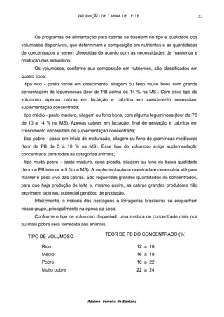 PRODUÇÃO DE CABRA DE LEITE                                  23



      Os programas de alimentação para cabras se baseiam no tipo e qualidade dos
volumosos disponíveis, que determinam a composição em nutrientes e as quantidades
de concentrados a serem oferecidas de acordo com as necessidades de mantença e
produção dos indivíduos.
      Os volumosos, conforme sua composição em nutrientes, são classificados em
quatro tipos:
. tipo rico - pasto verde em crescimento, silagem ou feno muito bons com grande
percentagem de leguminosas (teor de PB acima de 14 % na MS). Com esse tipo de
volumoso, apenas cabras em lactação e cabritos em crescimento necessitam
suplementação concentrada;
. tipo médio - pasto maduro, silagem ou feno bons, com alguma leguminosa (teor de PB
de 10 a 14 % na MS). Apenas cabras em lactação, final de gestação e cabritos em
crescimento necessitam de suplementação concentrada;
. tipo pobre - pasto em início de maturação, silagem ou feno de gramíneas medíocres
(teor de PB de 5 a 10 % na MS). Esse tipo de volumoso exige suplementação
concentrada para todas as categorias animais;
. tipo muito pobre - pasto maduro, cana picada, silagem ou feno de baixa qualidade
(teor de PB inferior a 5 % na MS). A suplementação concentrada é necessária até para
manter o peso vivo das cabras. São requeridas grandes quantidades de concentrados,
para que haja produção de leite e, mesmo assim, as cabras grandes produtoras não
exprimem todo seu potencial genético de produção.
      Infelizmente, a maioria das pastagens e forrageiras brasileiras se enquadram
nesse grupo, principalmente na época da seca.
      Conforme o tipo de volumoso disponível, uma mistura de concentrado mais rica
ou mais pobre será fornecida aos animais.

                                        TEOR DE PB DO CONCENTRADO (%)
   TIPO DE VOLUMOSO

          Rico                                              12 a 16
          Médio                                             16 a 18
          Pobre                                             18 a 22
          Muito pobre                                       22 a 24




                               Adelmo Ferreira de Santana
 