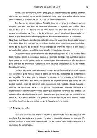 PRODUÇÃO DE CABRA DE LEITE                                    24

      Assim, para diminuir o custo de produção, as leguminosas para pastejo direto ou
oferecidas em cocho, como verde picado ou feno, são importantes atendendo-se,
dessa maneira, a preferência dos caprinos por uma dieta variada.
      Das formas de conservação, a fenação deve se preferida à ensilagem, pois as
silagens, por seu alto teor de umidade, diminuem a ingestão de Matéria Seca,
reduzindo a produção de leite em até 15%. Caso seja oferecida aos animais, nunca
deverá constituir-se na única fonte de volumoso, sendo distribuída juntamente com
fenos, o que diminui seus efeitos prejudiciais. Não deve ser oferecida a cabritinhos.
Quanto às quantidades distribuídas, salienta-se que os volumosos devem estar sempre
à vontade. Uma boa maneira de controle é distribuir uma quantidade que possibilite a
sobra de 30 a 35 % do oferecido. Nunca oferecê-los finamente moídos e sim picados
em partículas maiores, possibilitando a seleção por parte dos animais.
      Os concentrados preferivelmente não devem ultrapassar 30 % da Matéria Seca
total ingerida. isto só é conseguido quando o volumoso é do tipo rico ou médio. Com os
tipos pobre ou muito pobre, maiores percentagens de concentrados são requeridas
para atender as exigências nutricionais, não devendo ultrapassar 50 % da Matéria
Seca total ingerida.
      Um bom esquema a ser adotado no manejo em confinamento é distribuir metade
dos volumosos pela manhã, limpar o cocho ao meio dia, oferecendo os concentrados
em seguida. Espera-se que os animais consumam o concentrado e distribui-se o
restante do volumoso. Em semiconfinamento, os caprinos devem ser soltos para os
pastos quando estes já estiverem mais secos pelo sol, visando, dessa maneira, o
controle da verminose. Quando os pastos amadurecem, torna-se necessária a
suplementação volumosa em cochos, assim que as cabras voltam de seu pastejo. Os
concentrados são distribuídos à tarde, fazendo com que os animais se condicionem a
voltar ao capril nesse horário. Em qualquer sistema de criação, uma mistura mineral
completa deve ficar durante todo o tempo à disposição dos animais.


4.4 Emprego da uréia


      Pode ser utilizada para caprinos adultos e constituir até 30 % do nitrogênio total
da dieta. Em percentagens maiores, corre-se o risco de intoxicar os animais. Em
termos práticos, a uréia deve constituir até 1 % da Matéria Seca total da dieta ou 3 %
da mistura de concentrado.


                                 Adelmo Ferreira de Santana
 