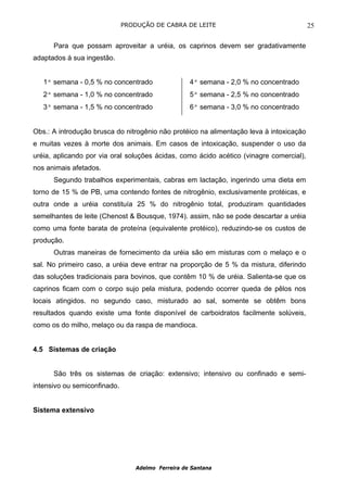 PRODUÇÃO DE CABRA DE LEITE                                 25

      Para que possam aproveitar a uréia, os caprinos devem ser gradativamente
adaptados à sua ingestão.


   1ª semana - 0,5 % no concentrado                 4ª semana - 2,0 % no concentrado
   2ª semana - 1,0 % no concentrado                 5ª semana - 2,5 % no concentrado
   3ª semana - 1,5 % no concentrado                 6ª semana - 3,0 % no concentrado


Obs.: A introdução brusca do nitrogênio não protéico na alimentação leva à intoxicação
e muitas vezes à morte dos animais. Em casos de intoxicação, suspender o uso da
uréia, aplicando por via oral soluções ácidas, como ácido acético (vinagre comercial),
nos animais afetados.
      Segundo trabalhos experimentais, cabras em lactação, ingerindo uma dieta em
torno de 15 % de PB, uma contendo fontes de nitrogênio, exclusivamente protéicas, e
outra onde a uréia constituía 25 % do nitrogênio total, produziram quantidades
semelhantes de leite (Chenost & Bousque, 1974). assim, não se pode descartar a uréia
como uma fonte barata de proteína (equivalente protéico), reduzindo-se os custos de
produção.
      Outras maneiras de fornecimento da uréia são em misturas com o melaço e o
sal. No primeiro caso, a uréia deve entrar na proporção de 5 % da mistura, diferindo
das soluções tradicionais para bovinos, que contêm 10 % de uréia. Salienta-se que os
caprinos ficam com o corpo sujo pela mistura, podendo ocorrer queda de pêlos nos
locais atingidos. no segundo caso, misturado ao sal, somente se obtêm bons
resultados quando existe uma fonte disponível de carboidratos facilmente solúveis,
como os do milho, melaço ou da raspa de mandioca.


4.5 Sistemas de criação


      São três os sistemas de criação: extensivo; intensivo ou confinado e semi-
intensivo ou semiconfinado.


Sistema extensivo




                                  Adelmo Ferreira de Santana
 