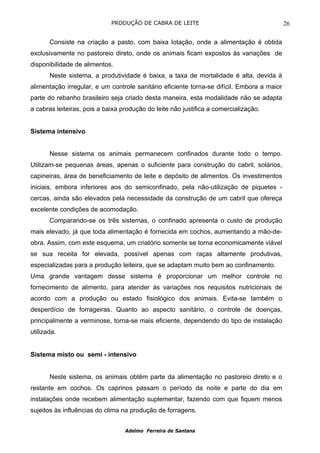 PRODUÇÃO DE CABRA DE LEITE                                     26

       Consiste na criação a pasto, com baixa lotação, onde a alimentação é obtida
exclusivamente no pastoreio direto, onde os animais ficam expostos às variações de
disponibilidade de alimentos.
       Neste sistema, a produtividade é baixa, a taxa de mortalidade é alta, devida à
alimentação irregular, e um controle sanitário eficiente torna-se difícil. Embora a maior
parte do rebanho brasileiro seja criado desta maneira, esta modalidade não se adapta
a cabras leiteiras, pois a baixa produção do leite não justifica a comercialização.


Sistema intensivo


       Nesse sistema os animais permanecem confinados durante todo o tempo.
Utilizam-se pequenas áreas, apenas o suficiente para construção do cabril, solários,
capineiras, área de beneficiamento de leite e depósito de alimentos. Os investimentos
iniciais, embora inferiores aos do semiconfinado, pela não-utilização de piquetes -
cercas, ainda são elevados pela necessidade da construção de um cabril que ofereça
excelente condições de acomodação.
       Comparando-se os três sistemas, o confinado apresenta o custo de produção
mais elevado, já que toda alimentação é fornecida em cochos, aumentando a mão-de-
obra. Assim, com este esquema, um criatório somente se torna economicamente viável
se sua receita for elevada, possível apenas com raças altamente produtivas,
especializadas para a produção leiteira, que se adaptam muito bem ao confinamento.
Uma grande vantagem desse sistema é proporcionar um melhor controle no
fornecimento de alimento, para atender às variações nos requisitos nutricionais de
acordo com a produção ou estado fisiológico dos animais. Evita-se também o
desperdício de forrageiras. Quanto ao aspecto sanitário, o controle de doenças,
principalmente a verminose, torna-se mais eficiente, dependendo do tipo de instalação
utilizada.


Sistema misto ou semi - intensivo


       Neste sistema, os animais obtêm parte da alimentação no pastoreio direto e o
restante em cochos. Os caprinos passam o período da noite e parte do dia em
instalações onde recebem alimentação suplementar, fazendo com que fiquem menos
sujeitos às influências do clima na produção de forragens.


                                  Adelmo Ferreira de Santana
 